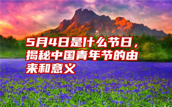 5月4日是什么节日，揭秘中国青年节的由来和意义