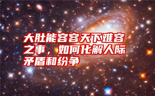 大肚能容容天下难容之事，如何化解人际矛盾和纷争