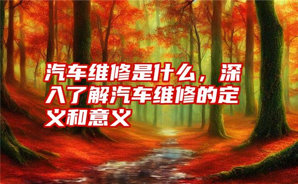 汽车维修是什么，深入了解汽车维修的定义和意义