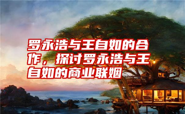 罗永浩与王自如的合作，探讨罗永浩与王自如的商业联姻