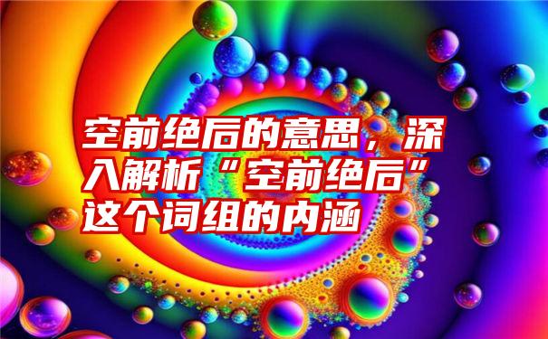 空前绝后的意思，深入解析“空前绝后”这个词组的内涵