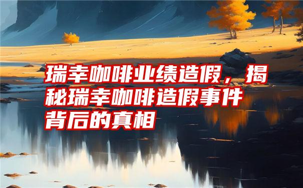 瑞幸咖啡业绩造假，揭秘瑞幸咖啡造假事件背后的真相