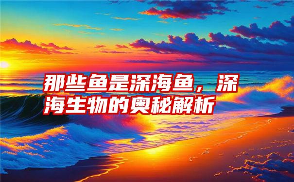 那些鱼是深海鱼，深海生物的奥秘解析