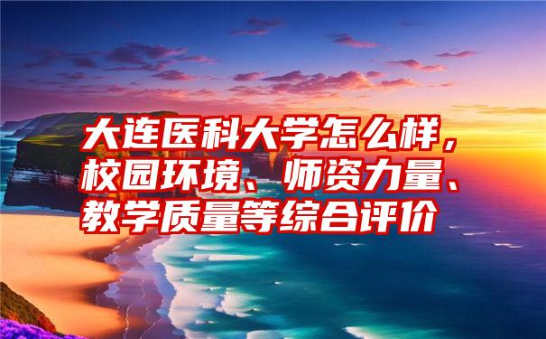 大连医科大学怎么样，校园环境、师资力量、教学质量等综合评价