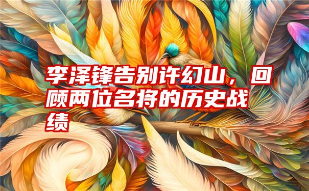 李泽锋告别许幻山，回顾两位名将的历史战绩