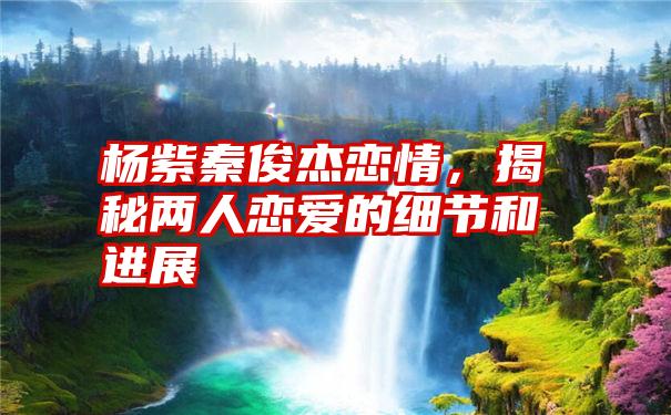 杨紫秦俊杰恋情，揭秘两人恋爱的细节和进展