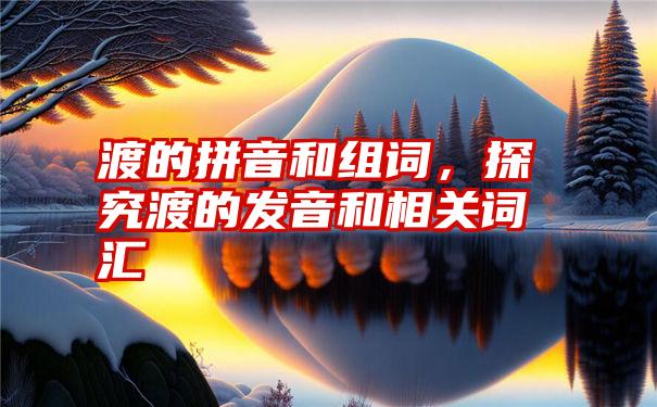 渡的拼音和组词，探究渡的发音和相关词汇