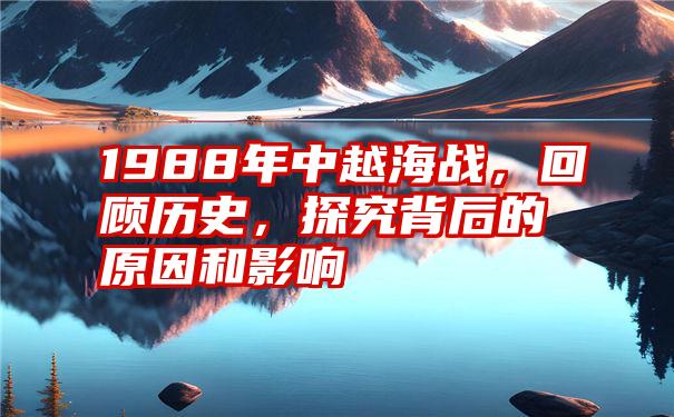 1988年中越海战，回顾历史，探究背后的原因和影响