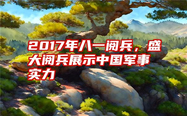 2017年八一阅兵，盛大阅兵展示中国军事实力