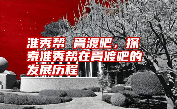 淮秀帮 胥渡吧，探索淮秀帮在胥渡吧的发展历程