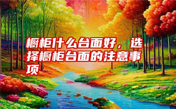 橱柜什么台面好，选择橱柜台面的注意事项