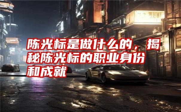 陈光标是做什么的，揭秘陈光标的职业身份和成就