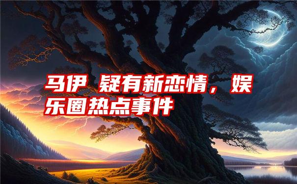 马伊琍疑有新恋情，娱乐圈热点事件