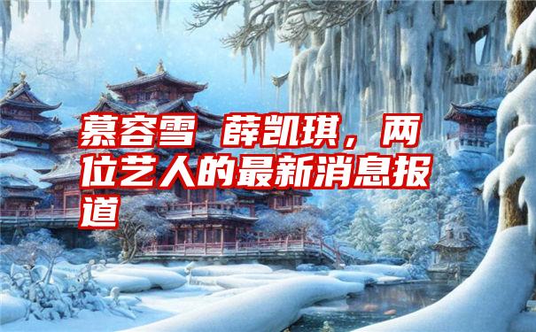 慕容雪 薛凯琪，两位艺人的最新消息报道