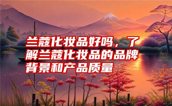 兰蔻化妆品好吗，了解兰蔻化妆品的品牌背景和产品质量