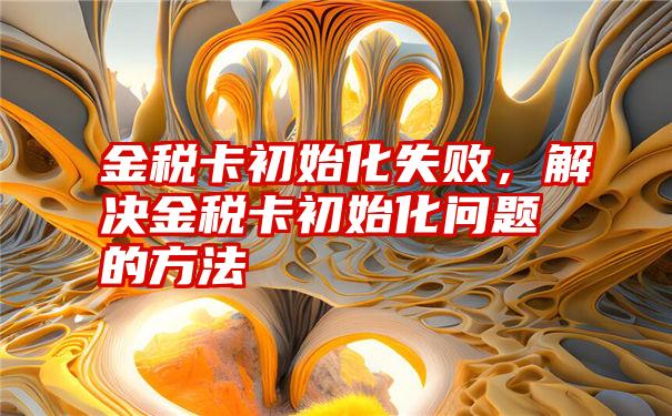 金税卡初始化失败，解决金税卡初始化问题的方法