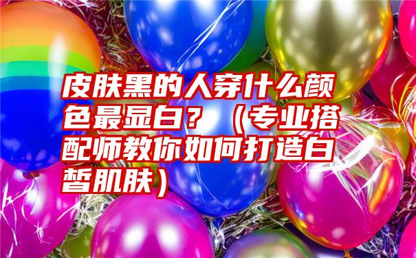 皮肤黑的人穿什么颜色最显白？（专业搭配师教你如何打造白皙肌肤）