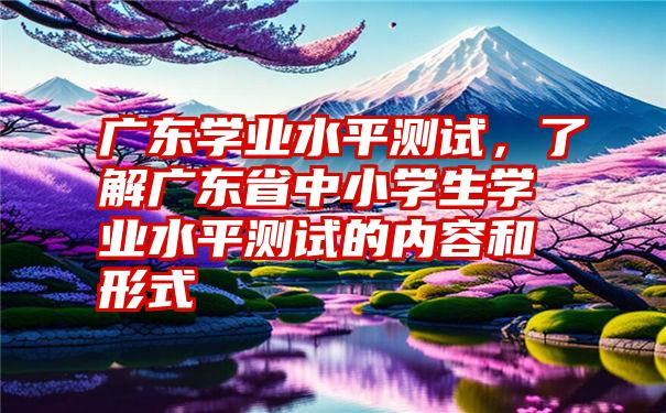 广东学业水平测试，了解广东省中小学生学业水平测试的内容和形式