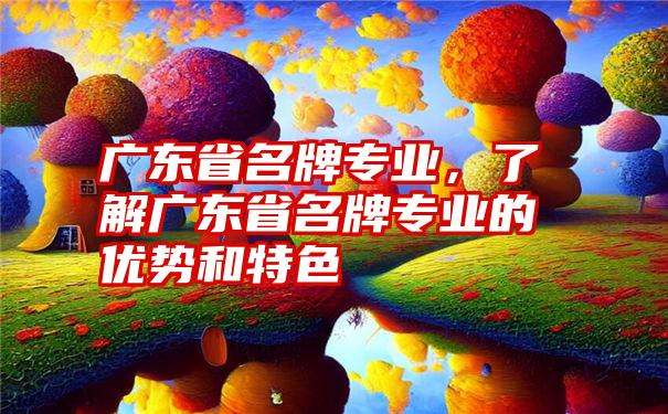 广东省名牌专业，了解广东省名牌专业的优势和特色