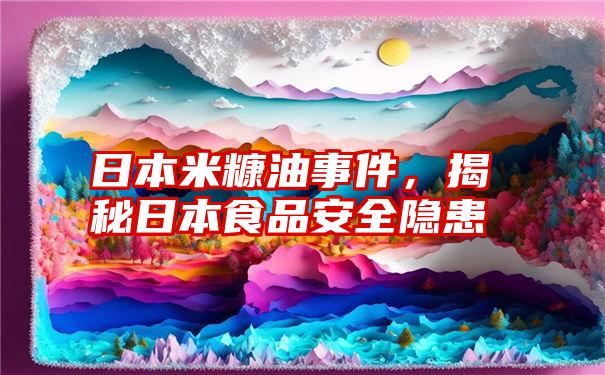 日本米糠油事件，揭秘日本食品安全隐患