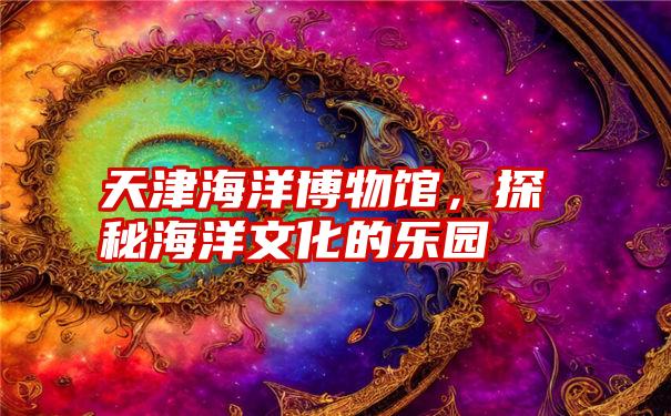 天津海洋博物馆，探秘海洋文化的乐园