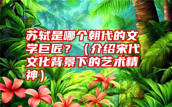 苏轼是哪个朝代的文学巨匠？（介绍宋代文化背景下的艺术精神）