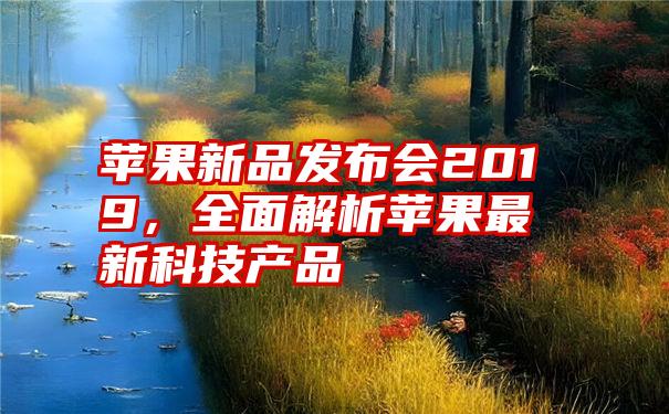 苹果新品发布会2019，全面解析苹果最新科技产品