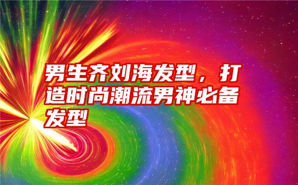 男生齐刘海发型，打造时尚潮流男神必备发型