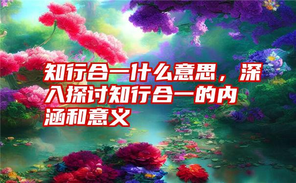 知行合一什么意思，深入探讨知行合一的内涵和意义