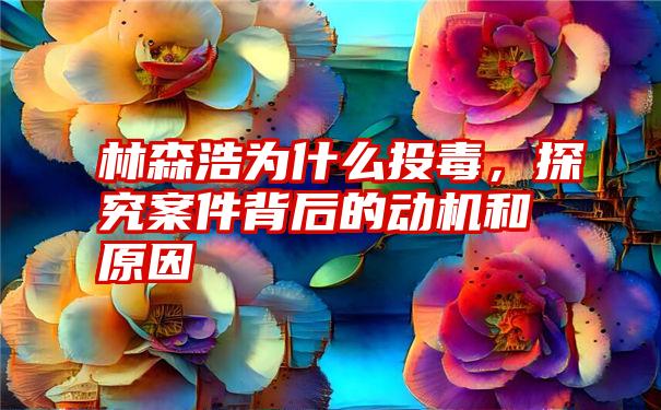 林森浩为什么投毒，探究案件背后的动机和原因