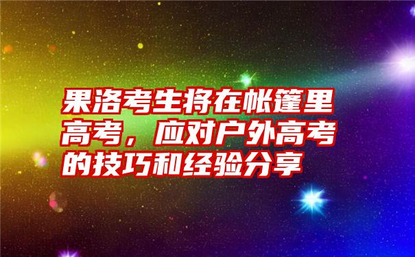 果洛考生将在帐篷里高考，应对户外高考的技巧和经验分享