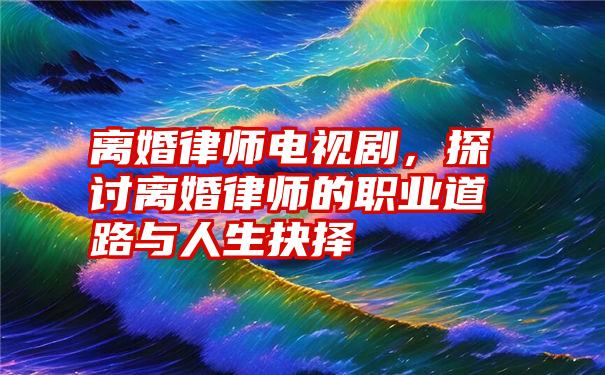 离婚律师电视剧，探讨离婚律师的职业道路与人生抉择