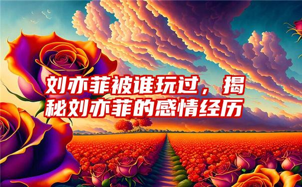 刘亦菲被谁玩过，揭秘刘亦菲的感情经历