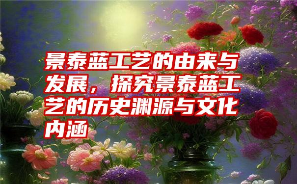 景泰蓝工艺的由来与发展，探究景泰蓝工艺的历史渊源与文化内涵