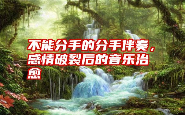 不能分手的分手伴奏，感情破裂后的音乐治愈