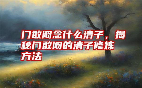 门敢阚念什么清子，揭秘门敢阚的清子修炼方法