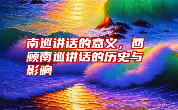 南巡讲话的意义，回顾南巡讲话的历史与影响