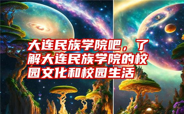 大连民族学院吧，了解大连民族学院的校园文化和校园生活