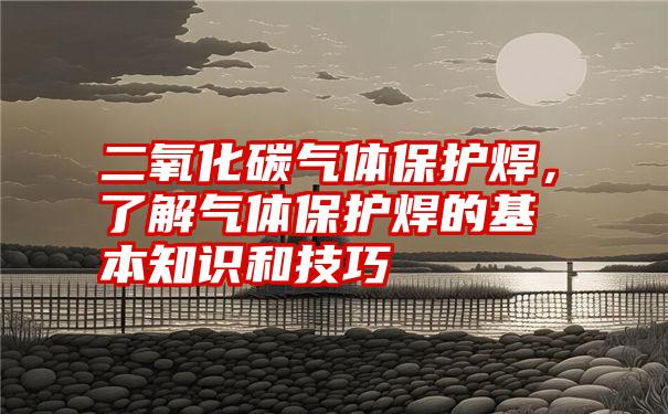 二氧化碳气体保护焊，了解气体保护焊的基本知识和技巧