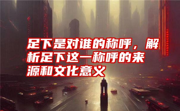 足下是对谁的称呼，解析足下这一称呼的来源和文化意义