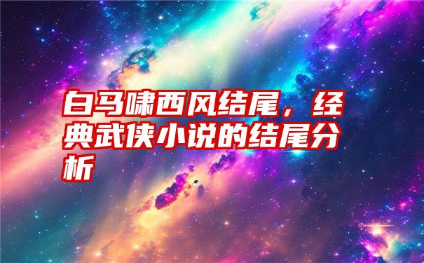 白马啸西风结尾，经典武侠小说的结尾分析