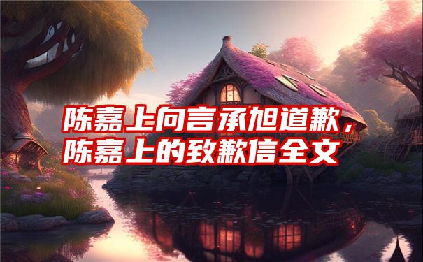 陈嘉上向言承旭道歉，陈嘉上的致歉信全文