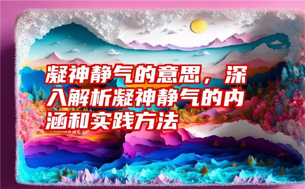 凝神静气的意思，深入解析凝神静气的内涵和实践方法