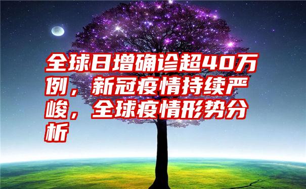 全球日增确诊超40万例，新冠疫情持续严峻，全球疫情形势分析