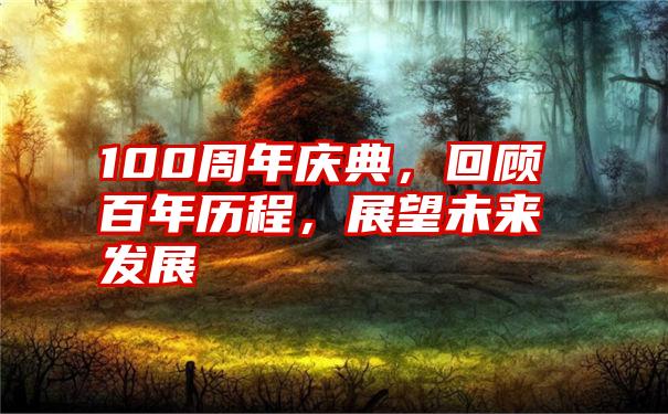 100周年庆典，回顾百年历程，展望未来发展