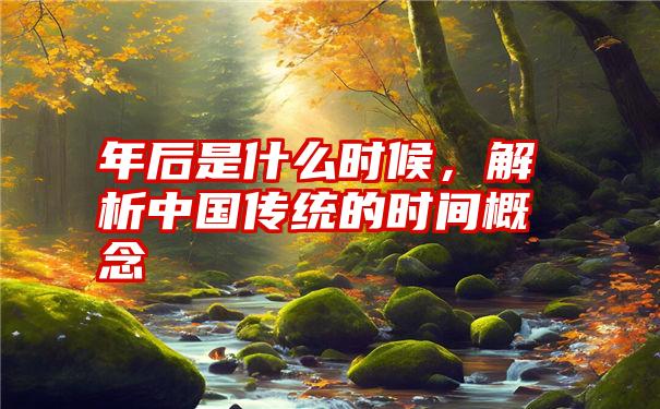 年后是什么时候，解析中国传统的时间概念