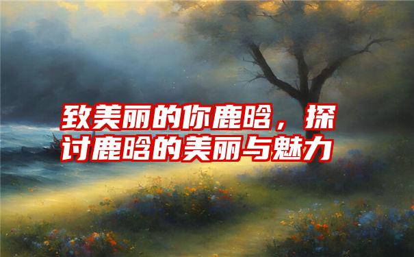 致美丽的你鹿晗，探讨鹿晗的美丽与魅力