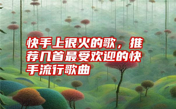 快手上很火的歌，推荐几首最受欢迎的快手流行歌曲