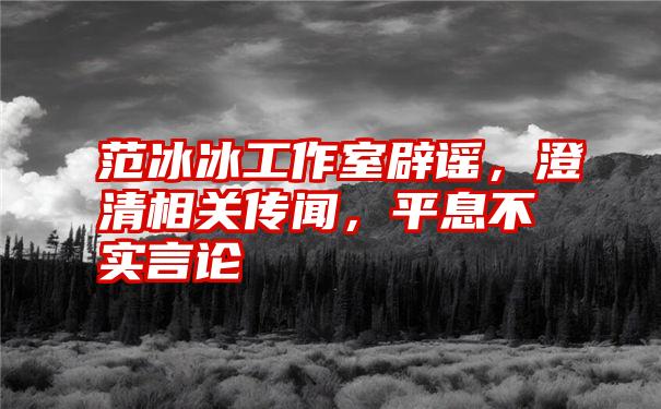 范冰冰工作室辟谣，澄清相关传闻，平息不实言论