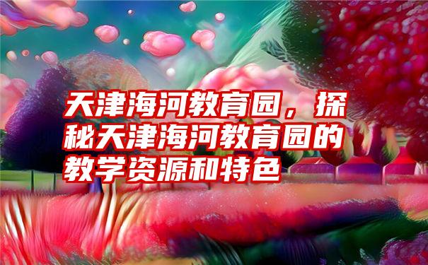 天津海河教育园，探秘天津海河教育园的教学资源和特色